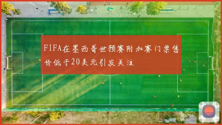 FIFA在墨西哥世预赛附加赛门票售价低于20美元引发关注
