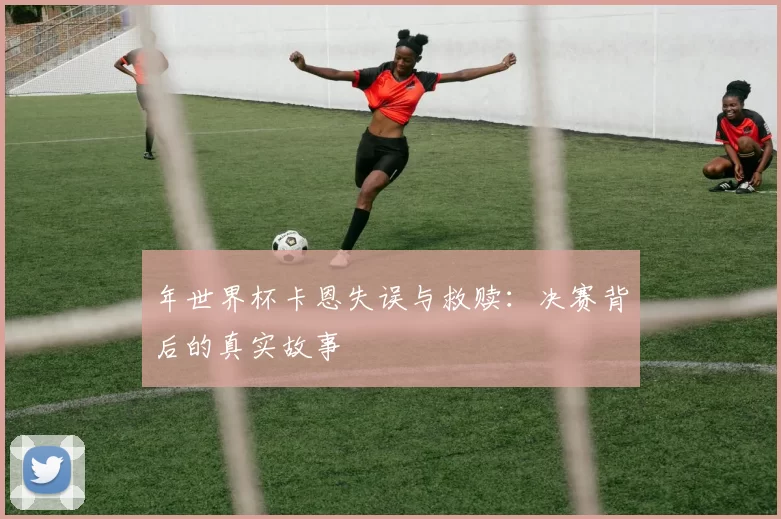 年世界杯卡恩失误与救赎：决赛背后的真实故事
