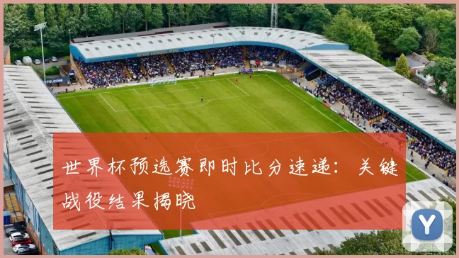 世界杯预选赛即时比分速递：关键战役结果揭晓