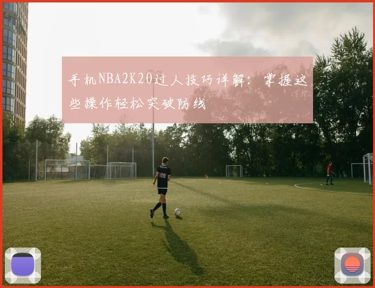 手机NBA2K20过人技巧详解:掌握这些操作轻松突破防线