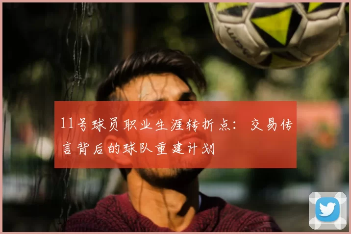 11号球员职业生涯转折点:交易传言背后的球队重建计划