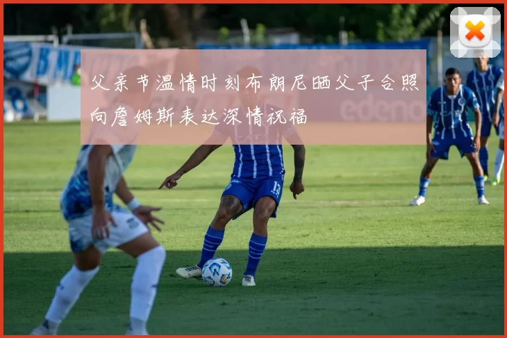 父亲节温情时刻布朗尼晒父子合照向詹姆斯表达深情祝福