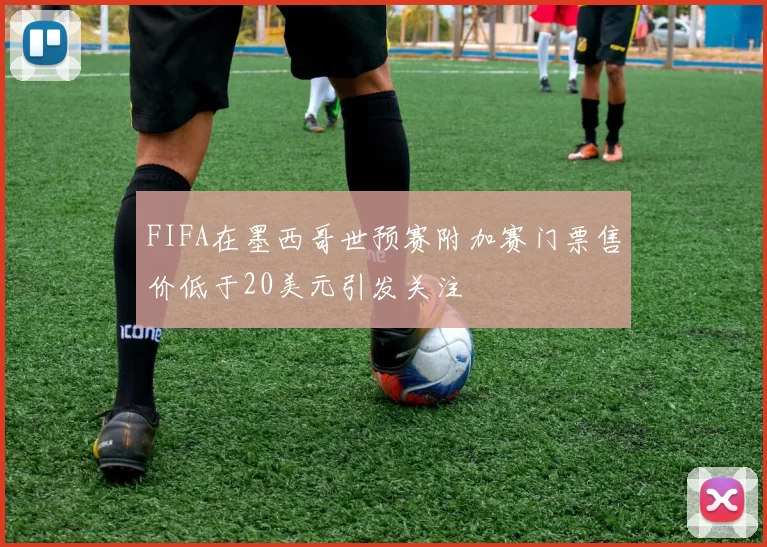 FIFA在墨西哥世预赛附加赛门票售价低于20美元引发关注