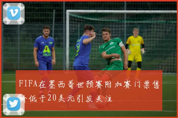 FIFA在墨西哥世预赛附加赛门票售价低于20美元引发关注