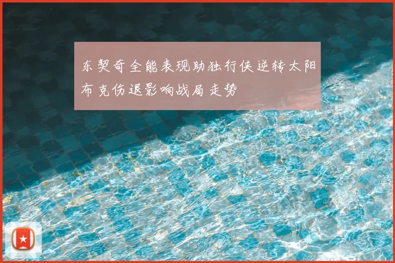 东契奇全能表现助独行侠逆转太阳布克伤退影响战局走势