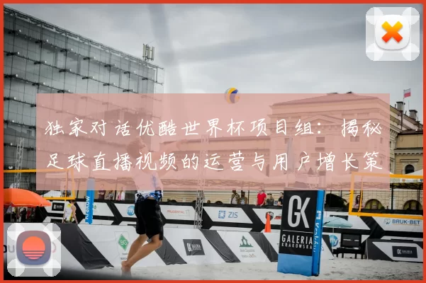 独家对话优酷世界杯项目组:揭秘足球直播视频的运营与用户增长策略