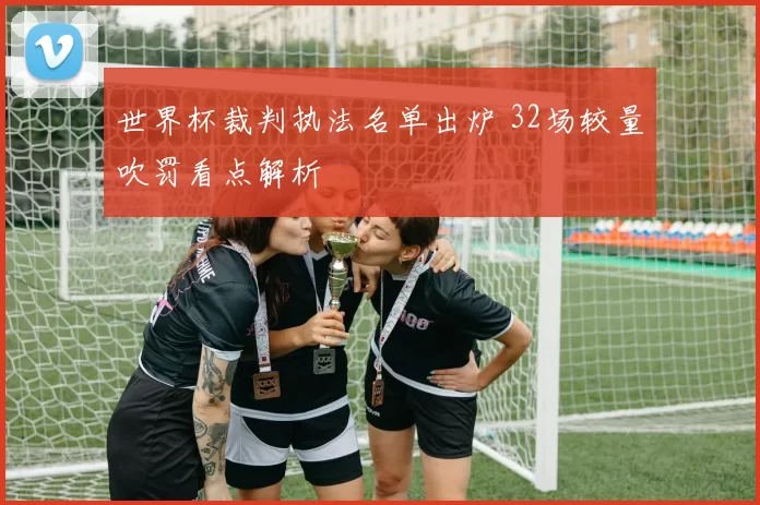 世界杯裁判执法名单出炉 32场较量吹罚看点解析