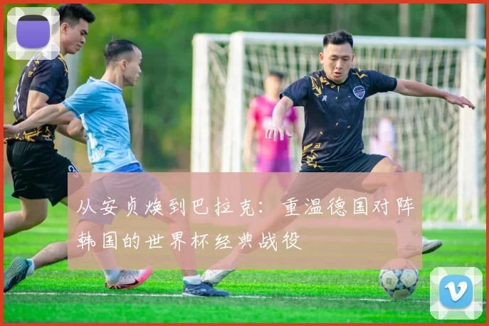从安贞焕到巴拉克：重温德国对阵韩国的世界杯经典战役