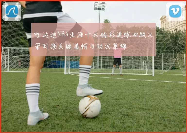哈达迪NBA生涯十大精彩进球回顾火箭时期关键盖帽与助攻集锦