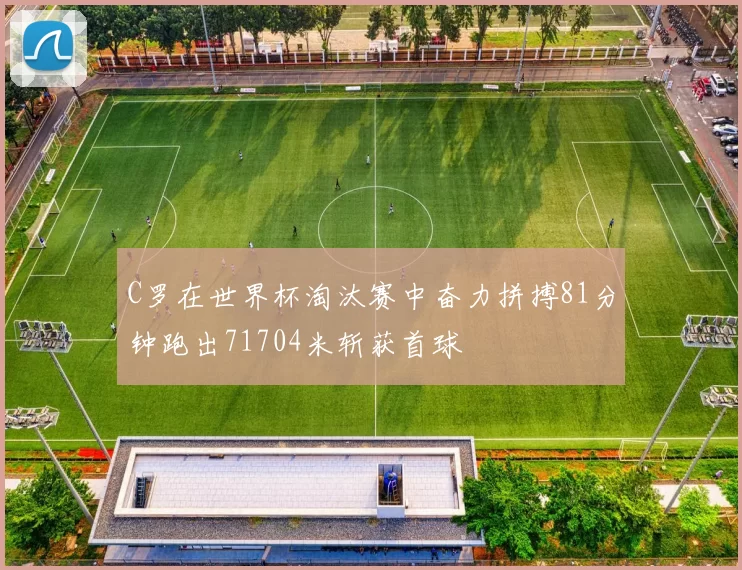 C罗在世界杯淘汰赛中奋力拼搏81分钟跑出71704米斩获首球