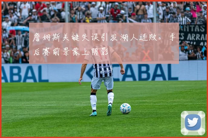 詹姆斯关键失误引发湖人连败，季后赛前景蒙上阴影