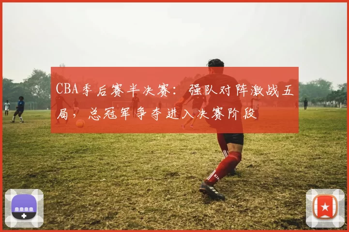 CBA季后赛半决赛:强队对阵激战五局,总冠军争夺进入决赛阶段