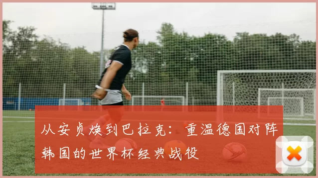 从安贞焕到巴拉克：重温德国对阵韩国的世界杯经典战役