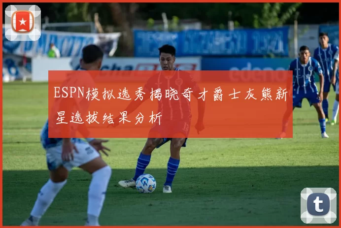 ESPN模拟选秀揭晓奇才爵士灰熊新星选拔结果分析