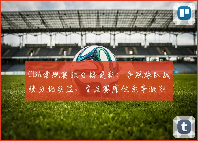 CBA常规赛积分榜更新：争冠球队战绩分化明显，季后赛席位竞争激烈