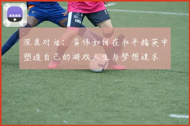 深度对话:黄伟如何在和平精英中塑造自己的游戏人生与梦想追求