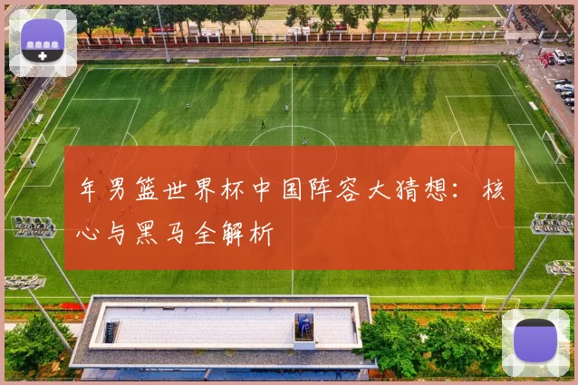 年男篮世界杯中国阵容大猜想:核心与黑马全解析
