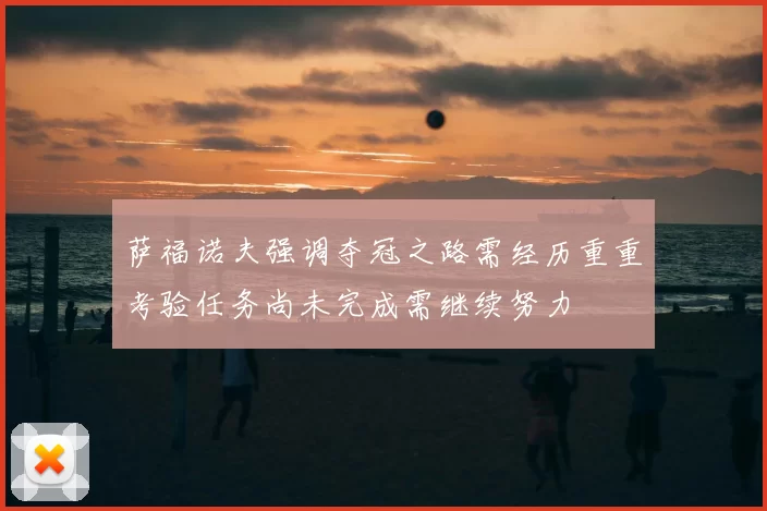 萨福诺夫强调夺冠之路需经历重重考验任务尚未完成需继续努力