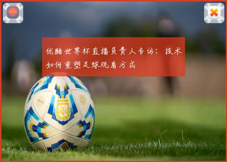 优酷世界杯直播负责人专访:技术如何重塑足球观看方式