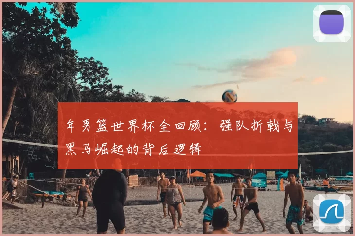 年男篮世界杯全回顾:强队折戟与黑马崛起的背后逻辑