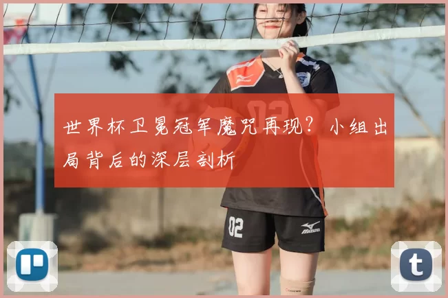 世界杯卫冕冠军魔咒再现?小组出局背后的深层剖析
