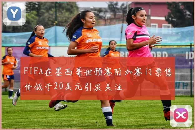 FIFA在墨西哥世预赛附加赛门票售价低于20美元引发关注