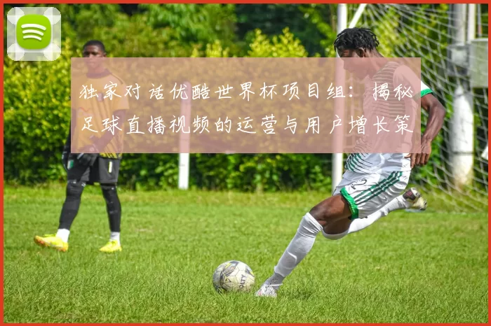 独家对话优酷世界杯项目组：揭秘足球直播视频的运营与用户增长策略