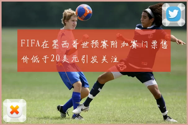 FIFA在墨西哥世预赛附加赛门票售价低于20美元引发关注