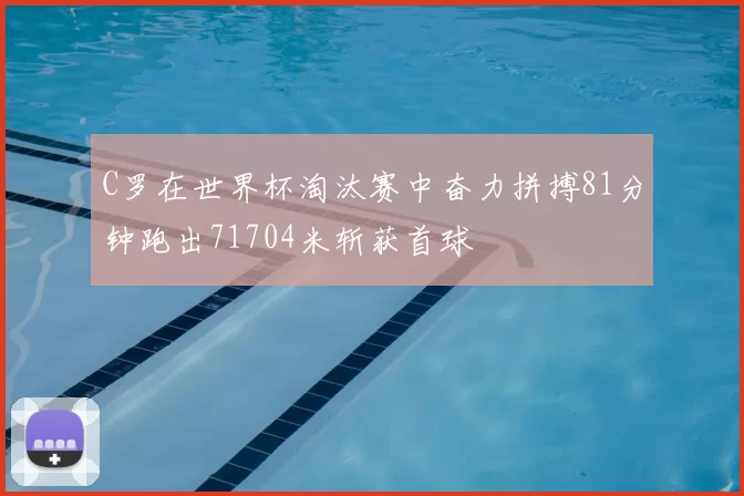 C罗在世界杯淘汰赛中奋力拼搏81分钟跑出71704米斩获首球