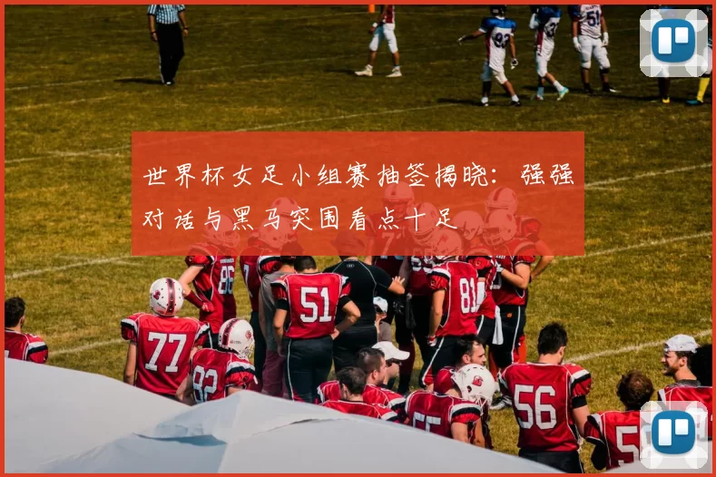 世界杯女足小组赛抽签揭晓:强强对话与黑马突围看点十足