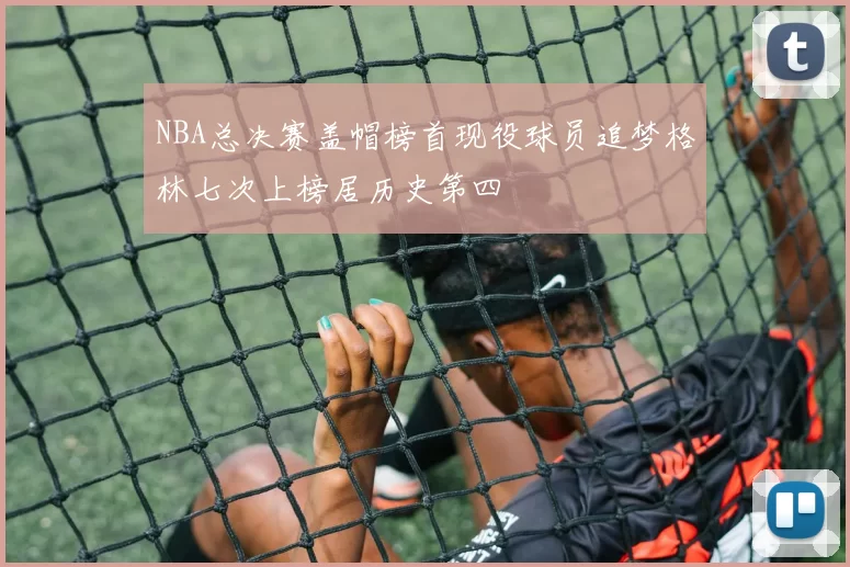 NBA总决赛盖帽榜首现役球员追梦格林七次上榜居历史第四