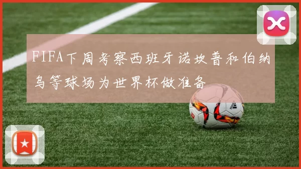FIFA下周考察西班牙诺坎普和伯纳乌等球场为世界杯做准备