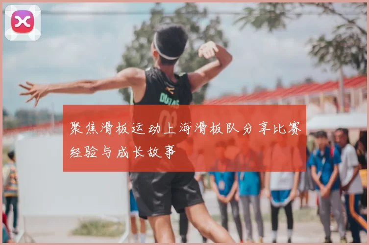 聚焦滑板运动上海滑板队分享比赛经验与成长故事