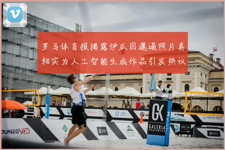 罗马体育报揭露伊瓜因邋遢照片真相实为人工智能生成作品引发热议