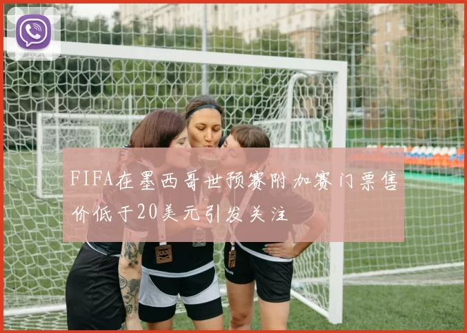 FIFA在墨西哥世预赛附加赛门票售价低于20美元引发关注