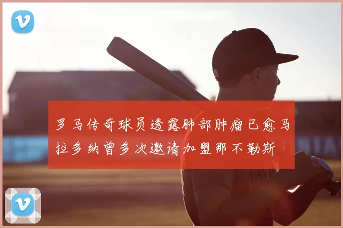 罗马传奇球员透露肺部肿瘤已愈马拉多纳曾多次邀请加盟那不勒斯