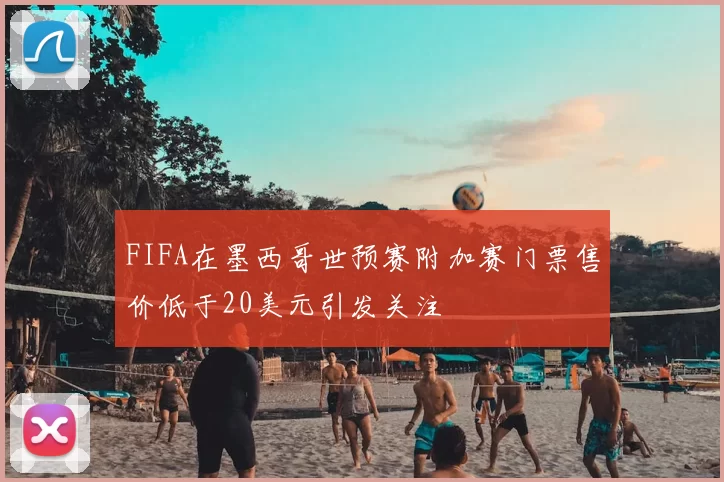FIFA在墨西哥世预赛附加赛门票售价低于20美元引发关注