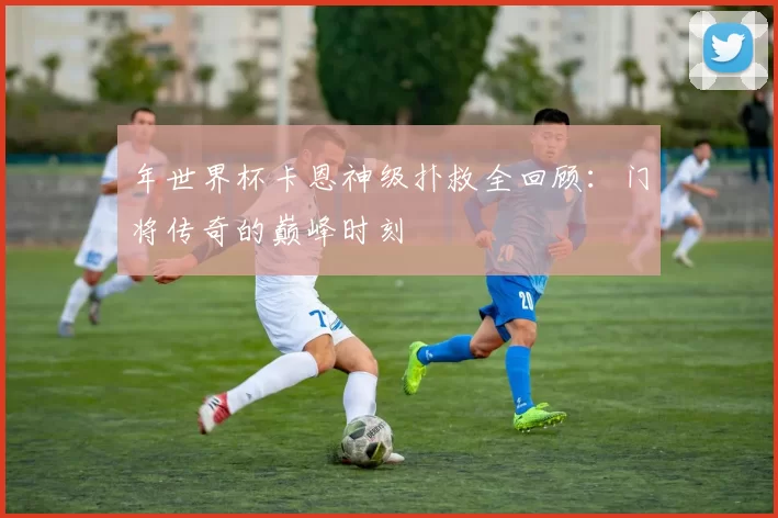 年世界杯卡恩神级扑救全回顾:门将传奇的巅峰时刻
