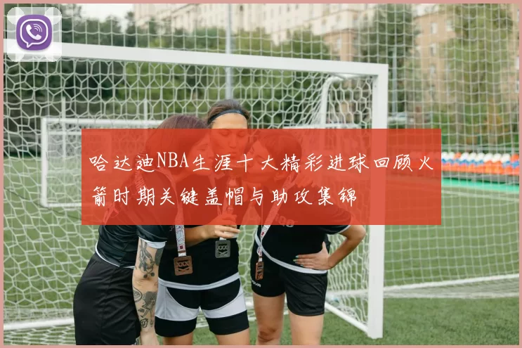 哈达迪NBA生涯十大精彩进球回顾火箭时期关键盖帽与助攻集锦