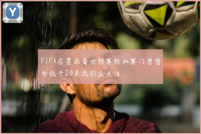 FIFA在墨西哥世预赛附加赛门票售价低于20美元引发关注