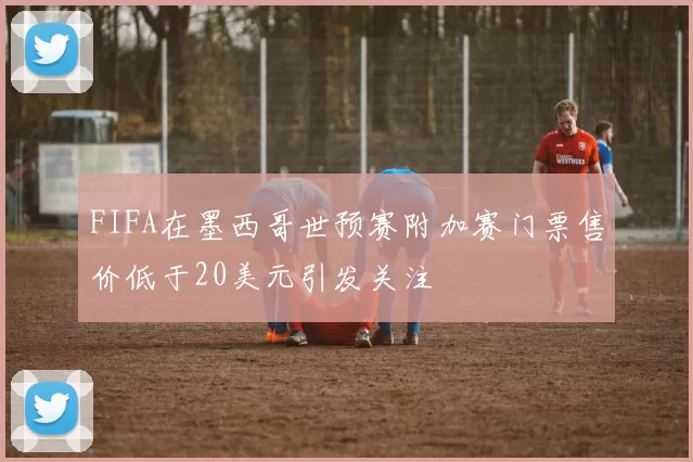 FIFA在墨西哥世预赛附加赛门票售价低于20美元引发关注