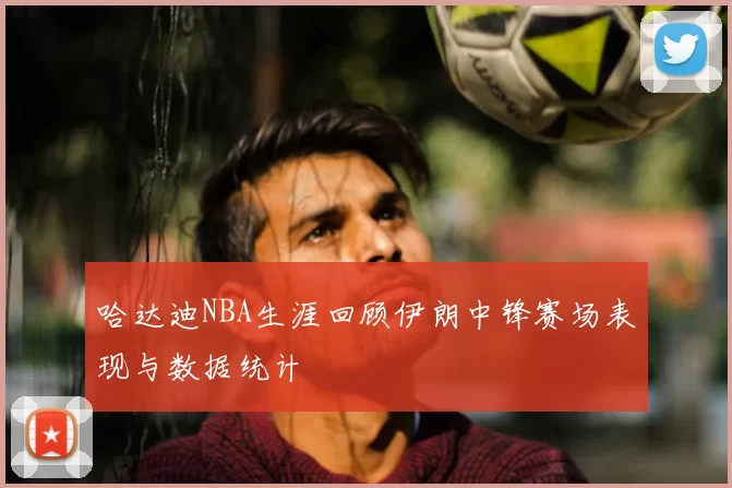 哈达迪NBA生涯回顾伊朗中锋赛场表现与数据统计