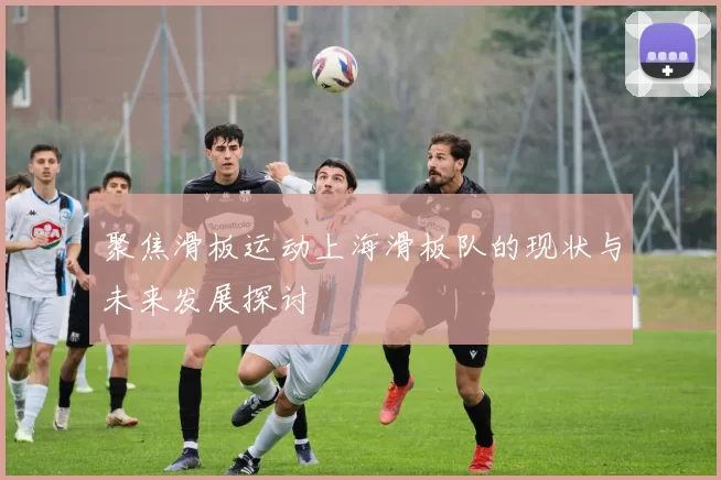 聚焦滑板运动上海滑板队的现状与未来发展探讨