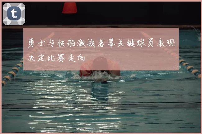 勇士与快船激战落幕关键球员表现决定比赛走向
