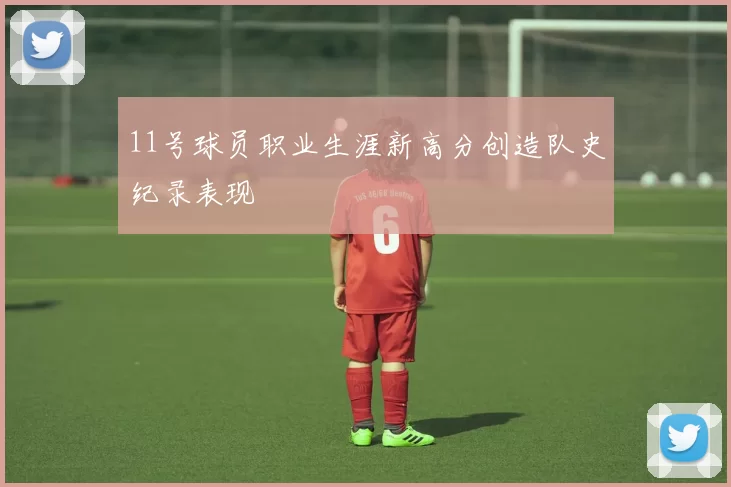 11号球员职业生涯新高分创造队史纪录表现