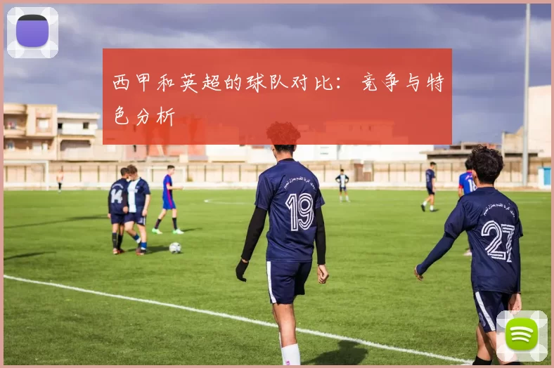 西甲和英超的球队对比:竞争与特色分析