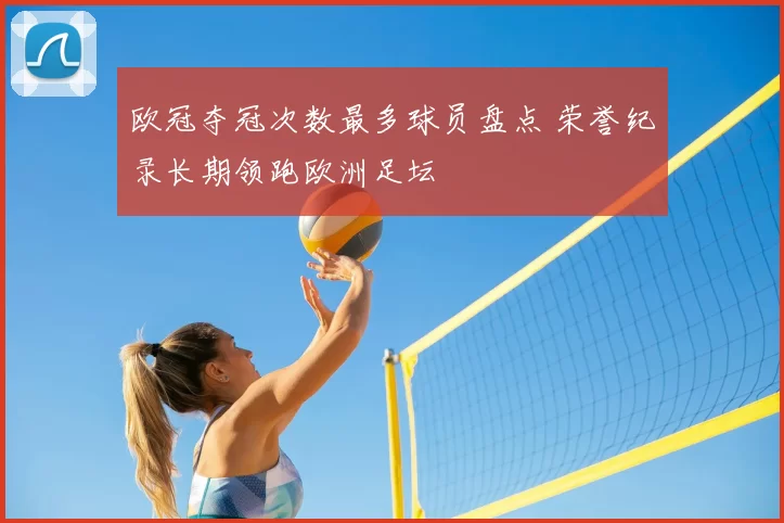 欧冠夺冠次数最多球员盘点 荣誉纪录长期领跑欧洲足坛