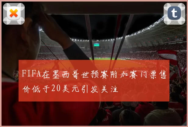 FIFA在墨西哥世预赛附加赛门票售价低于20美元引发关注