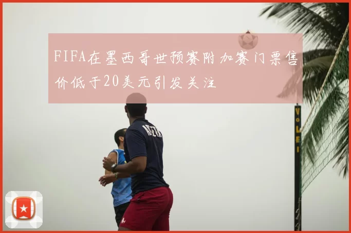 FIFA在墨西哥世预赛附加赛门票售价低于20美元引发关注