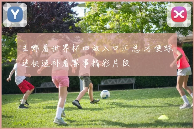去哪看世界杯回放入口汇总 方便球迷快速补看赛事精彩片段
